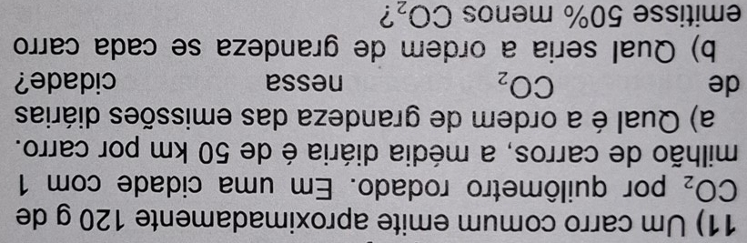 Um carro comum emite aproximadamente 120 g de
CO_2 por quilômetro rodado. Em uma cidade com 1
milhão de carros, a média diária é de 50 km por carro. 
a) Qual é a ordem de grandeza das emissões diárias
CO_2
de nessa cidade? 
b) Qual seria a ordem de grandeza se cada carro 
emitisse 50% menos CO_2 ?