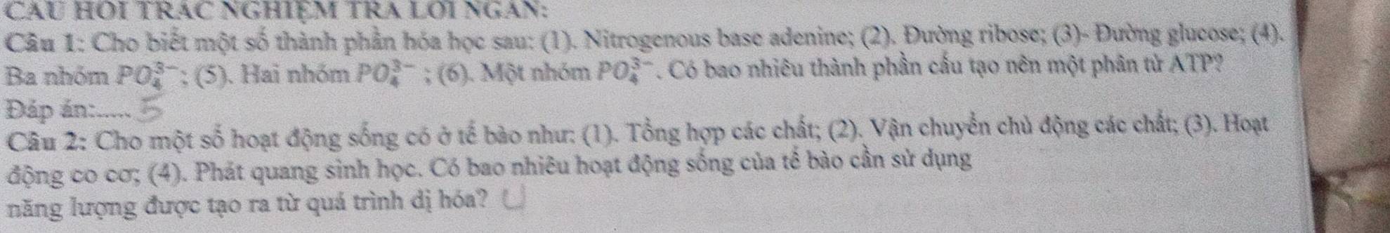 Cău HOI TRAC NGHIệM TRA LƠi NgAn: 
Câu 1: Cho biết một số thành phần hóa học sau: (1). Nitrogenous base adenine; (2). Đường ribose; (3)- Đường glucose; (4). 
Ba nhóm PO_4^(3-); (5). Hai nhóm PO_4^(3-); (6). Một nhóm PO_4^(3-) *. Có bao nhiêu thành phần cấu tạo nên một phân tử ATP? 
Đáp án: 
Câu 2: Cho một số hoạt động sống có ở tế bào như: (1). Tổng hợp các chất; (2). Vận chuyển chủ động các chất; (3). Hoạt 
động co cơ; (4). Phát quang sinh học. Có bao nhiêu hoạt động sống của tế bào cần sử dụng 
năng lượng được tạo ra từ quá trình dị hóa?