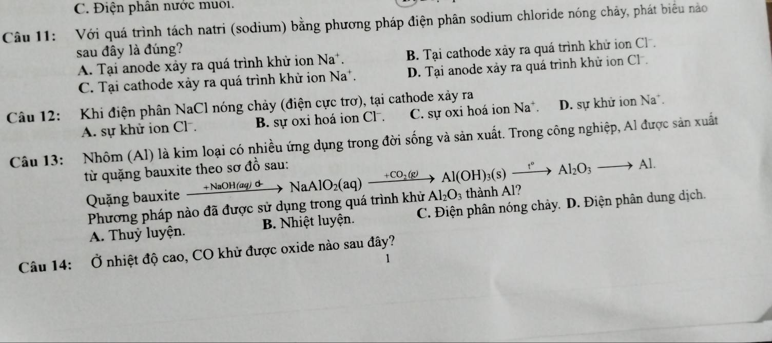 C. Điện phân nước muô1.
Câu 11: Với quá trình tách natri (sodium) bằng phương pháp điện phân sodium chloride nóng chảy, phát biểu nào
sau đây là đúng?
A. Tại anode xảy ra quá trình khử ion Na*. B. Tại cathode xảy ra quá trình khử ion Cl .
C. Tại cathode xảy ra quá trình khử ion Na*. D. Tại anode xảy ra quá trình khử ion Cl.
Câu 12: Khi điện phân NaCl nóng chảy (điện cực trơ), tại cathode xảy ra
A. sự khử ion Cl. B. sự oxi hoá ion Cl . C. sự oxi hoá ion Na^+ D. sự khử ion Na.
Câu 13: Nhôm (Al) là kim loại có nhiều ứng dụng trong đời sống và sản xuất. Trong công nghiệp, Al được sản xuất
từ quặng bauxite theo sơ đồ sau:
Quặng bauxite xrightarrow +NaOH(aq)dto NaAlO_2(aq)to Al(OH)_3(s)xrightarrow t°Al_2O^-to Al_2O_3to Al. thành Al?
Phương pháp nào đã được sử dụng trong quá trình khử Al_2O_3
A. Thuỷ luyện. B. Nhiệt luyện. C. Điện phân nóng chảy. D. Điện phân dung dịch.
Câu 14: Ở nhiệt độ cao, CO khử được oxide nào sau đây?
1