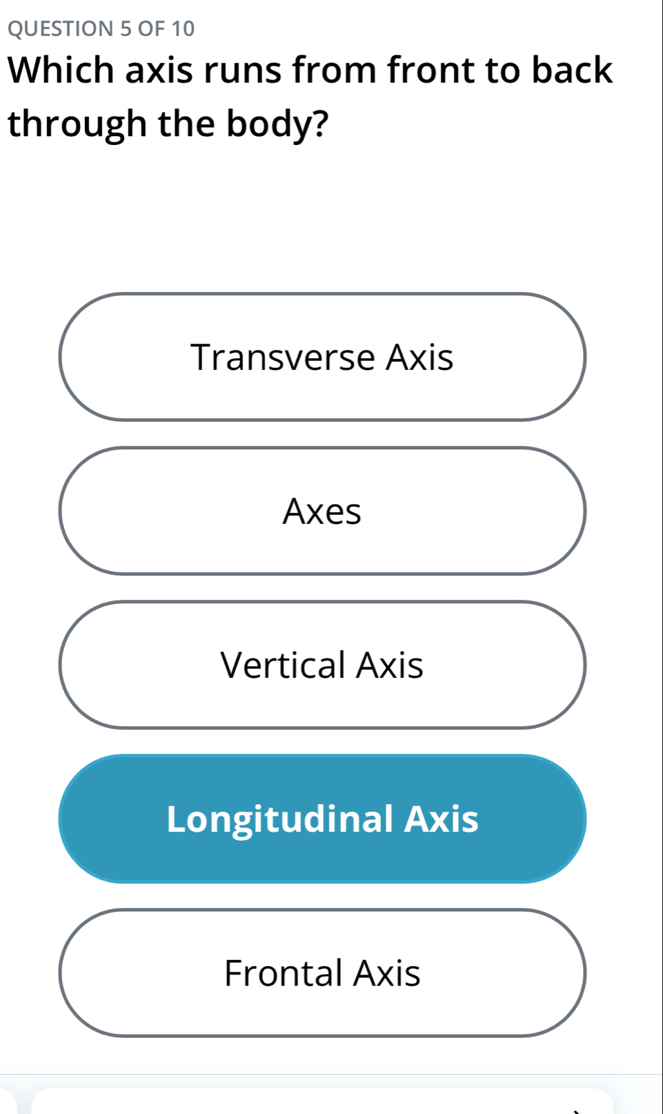 OF 10
Which axis runs from front to back
through the body?
Transverse Axis
Axes
Vertical Axis
Longitudinal Axis
Frontal Axis