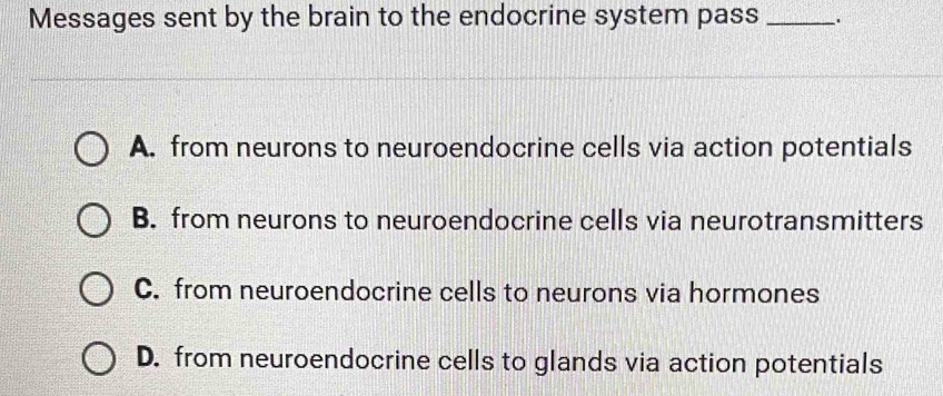 Messages sent by the brain to the endocrine system pass_ .
A. from neurons to neuroendocrine cells via action potentials
B. from neurons to neuroendocrine cells via neurotransmitters
C. from neuroendocrine cells to neurons via hormones
D. from neuroendocrine cells to glands via action potentials