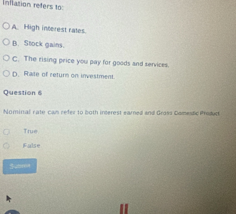 Inflation refers to:
A. High interest rates.
B、 Stock gains.
C. The rising price you pay for goods and services.
D. Rate of return on investment.
Question 6
Nominal rate can refer to both interest earned and Gross Domestic Preduc
True
False