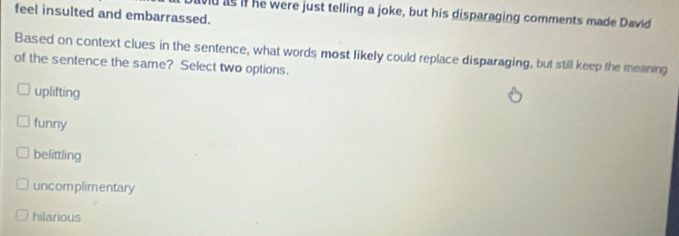 feel insulted and embarrassed.
ad as if he were just telling a joke, but his disparaging comments made David
Based on context clues in the sentence, what words most likely could replace disparaging, but still keep the meaning
of the sentence the same? Select two options.
uplifting
funny
belittling
uncomplimentary
hilarious