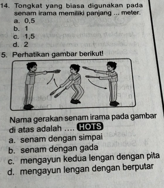 Tongkat yang biasa digunakan pada
senam irama memiliki panjang ... meter.
a. 0, 5
b. 1
c. 1, 5
d. 2
5. Perhatikan gambar berikut!
Nama gerakan senam irama pada gambar
di atas adalah .... HOTS
a. senam dengan simpai
b. senam dengan gada
c. mengayun kedua lengan dengan pita
d. mengayun lengan dengan berputar