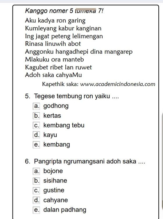 Kanggo nomer 5 tumeka 7!
Aku kadya ron garing
Kumleyang kabur kanginan
Ing jagat peteng lelimengan
Rinasa linuwih abot
Anggonku hangadhepi dina mangarep
Mlakuku ora manteb
Kagubet ribet lan ruwet
Adoh saka cahyaMu
Kapethik saka: www.academicindonesia.com
5. Tegese tembung ron yaiku ....
a. godhong
b. kertas
c. kembang tebu
d. kayu
e. kembang
6. Pangripta ngrumangsani adoh saka ....
a. bojone
b. sisihane
c. gustine
d. cahyane
e. dalan padhang