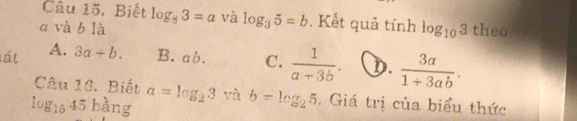 Biết log _83=a và log _35=b. Kết quả tính log _103
a và b là theo
lát A. 3a/ b. B. a C 5 C.  1/a-3b . D.  3a/1+3ab . 
Câu 16. Biết a=log _23^ và b=log _25. Giá trị của biểu thức
log _1545 bàng