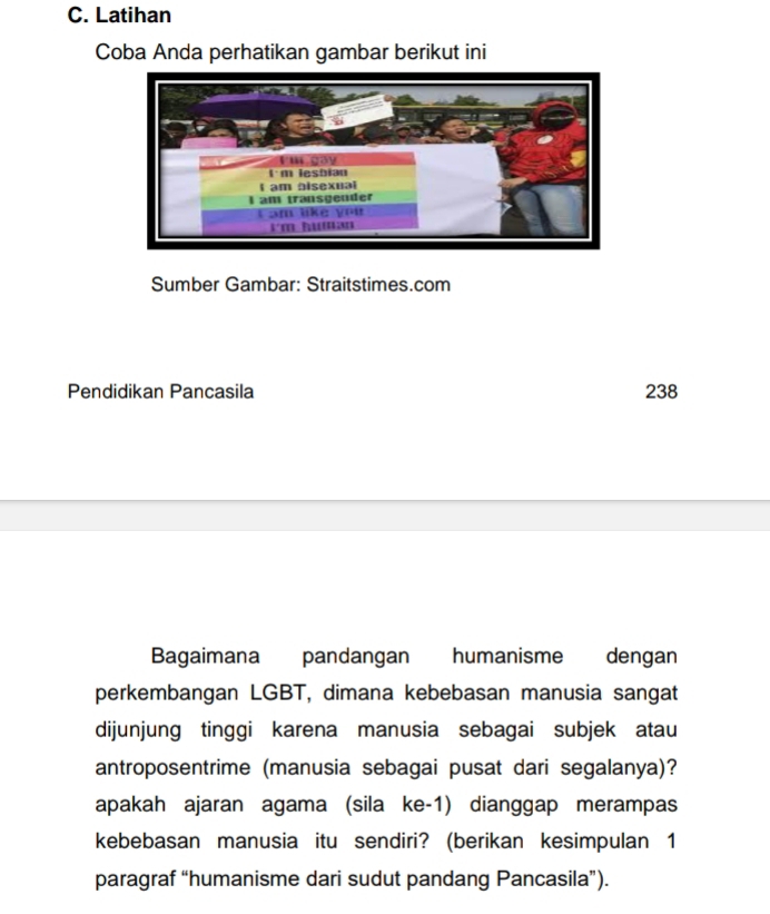 Latihan 
Coba Anda perhatikan gambar berikut ini 
Sumber Gambar: Straitstimes.com 
Pendidikan Pancasila 238 
Bagaimana pandangan humanisme dengan 
perkembangan LGBT, dimana kebebasan manusia sangat 
dijunjung tinggi karena manusia sebagai subjek atau 
antroposentrime (manusia sebagai pusat dari segalanya)? 
apakah ajaran agama (sila ke-1) dianggap merampas 
kebebasan manusia itu sendiri? (berikan kesimpulan 1 
paragraf “humanisme dari sudut pandang Pancasila”).