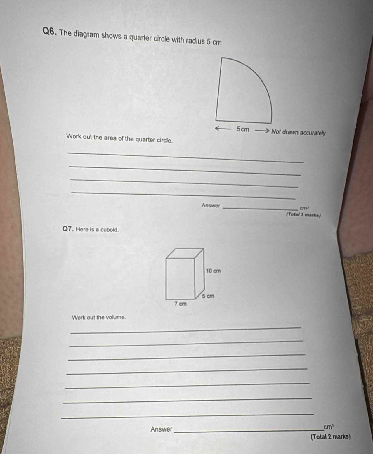 The diagram shows a quarter circle with radius 5 cm
5 cm Not drawn accurately 
Work out the area of the quarter circle. 
_ 
_ 
_ 
_ 
Answer_
cm^2
(Total 3 marks) 
Q7. Here is a cuboid. 
Work out the volume. 
_ 
_ 
_ 
_ 
_ 
_ 
_ 
Answer_ 
_ cm^3 
(Total 2 marks)