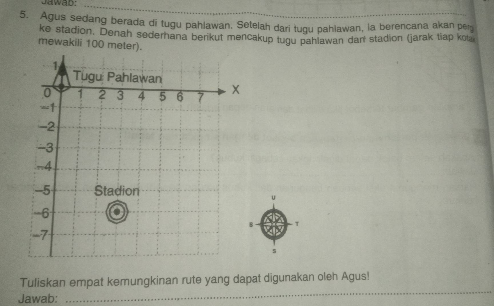 Jawab: 
_ 
5. Agus sedang berada di tugu pahlawan. Setelah dari tugu pahlawan, ia berencana akan per 
ke stadion. Denah sederhana berikut mencakup tugu pahlawan dan stadion (jarak tiap kota 
mewakili 100 meter).
1
Tugu Pahlawan
0 1 2 3 4 5 6 7
-1
-2
-3. -4
-5 Stadion 
== 6
B 
T
-7
s 
Tuliskan empat kemungkinan rute yang dapat digunakan oleh Agus! 
Jawab: 
_ 
_