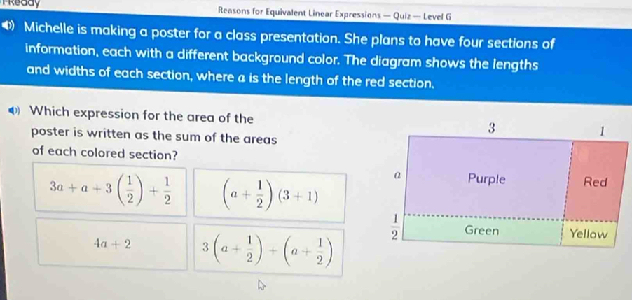 Tready Reasons for Equivalent Linear Expressions — Quiz — Level G
4 Michelle is making a poster for a class presentation. She plans to have four sections of
information, each with a different background color. The diagram shows the lengths
and widths of each section, where a is the length of the red section.
Which expression for the area of the
poster is written as the sum of the areas
of each colored section?
3a+a+3( 1/2 )+ 1/2  (a+ 1/2 )(3+1)
4a+2 3(a+ 1/2 )+(a+ 1/2 )