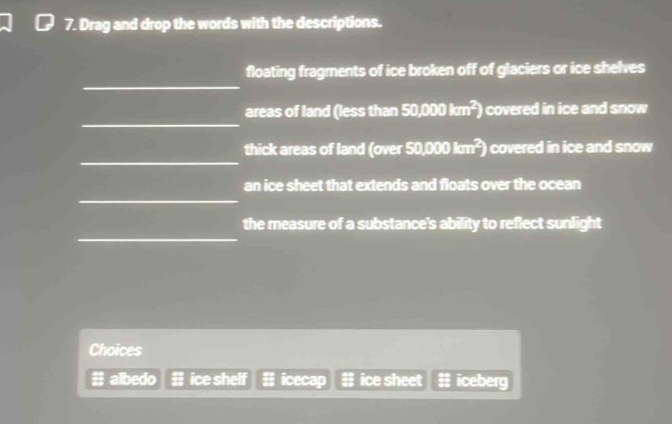 Drag and drop the words with the descriptions.
_
floating fragments of ice broken off of glaciers or ice shelves
_
areas of land (less than 50,000km^2) covered in ice and snow 
_
thick areas of land (over 50,000km^2) covered in ice and snow .
_
an ice sheet that extends and floats over the ocean
_
the measure of a substance's ability to reflect sunlight
Choices
#; albedo ice shelf icecap ice sheet iceberg