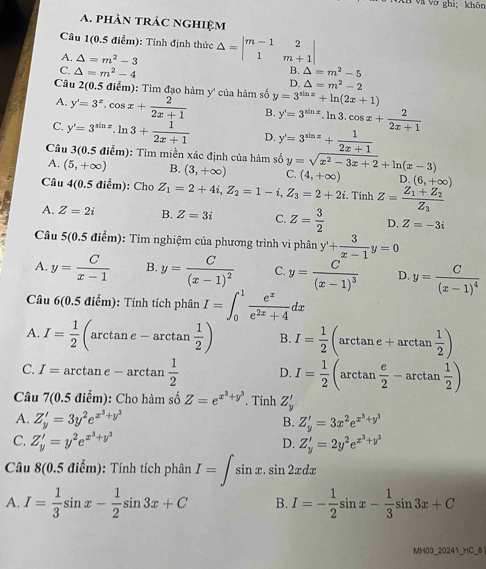 và vớ ghi; khôn
a. phàn trÁc nghiệm
Câu 1(0.5 điểm): Tính định thức △ =beginvmatrix m-1&2 1&m+1endvmatrix
A. △ =m^2-3 △ =m^2-5
B.
C. △ =m^2-4 D. △ =m^2-2
Câu 2(0.5 điểm): Tìm đạo hàm y' của hàm số y=3^(sin x)+ln (2x+1)
A. y'=3^x.cos x+ 2/2x+1 
B. y'=3^(sin x).ln 3.cos x+ 2/2x+1 
C. y'=3^(sin x).ln 3+ 1/2x+1 
D. y'=3^(sin x)+ 1/2x+1 
Câu 3(0.5 điểm): Tìm miền xác định của hàm số y=sqrt(x^2-3x+2)+ln (x-3)
A. (5,+∈fty )
B. (3,+∈fty )
C. (4,+∈fty )
D. (6,+∈fty )
Câu 4(0.5 điểm): Cho Z_1=2+4i,Z_2=1-i,Z_3=2+2i.TinhZ=frac Z_1+Z_2Z_3
A. Z=2i B. Z=3i C. Z= 3/2  D. Z=-3i
Câu 5(0.5 điểm): Tìm nghiệm của phương trình vi phân y'+ 3/x-1 y=0
A. y= C/x-1  B. y=frac C(x-1)^2 C. y=frac C(x-1)^3 D. y=frac C(x-1)^4
Câu 6(0.5 điểm): Tính tích phân I=∈t _0^(1frac e^x)e^(2x)+4dx
A. I= 1/2  (arctan e-arctan  1/2 )
B. I= 1/2 (arctan e+arctan  1/2 )
C. I= ar ctan e-arctan  1/2 
D. I= 1/2 (arctan  e/2 -arctan  1/2 )
Câu 7(0.5 điểm): Cho hàm số Z=e^(x^3)+y^3. Tính Z_y'
A. Z_y'=3y^2e^(x^3)+y^3 B. Z'_y=3x^2e^(x^3)+y^3
C. Z'_y=y^2e^(x^3)+y^3 Z'_y=2y^2e^(x^3)+y^3
D.
Câu 8(0.5 điểm): Tính tích phân I=∈t sin x.sin 2xdx
A. I= 1/3 sin x- 1/2 sin 3x+C I=- 1/2 sin x- 1/3 sin 3x+C
B.
MH03_20241_HC_8