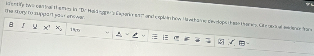 the story to support your answer. 
ldentify two central themes in "Dr Heidegger’s Experiment" and explain how Hawthorne develops these themes. Cite textual evidence from 
B I u X^2X_2 15px