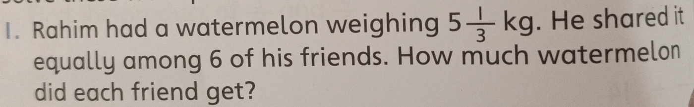 Rahim had a watermelon weighing 5 1/3 kg. He shared it 
equally among 6 of his friends. How much watermelon 
did each friend get?