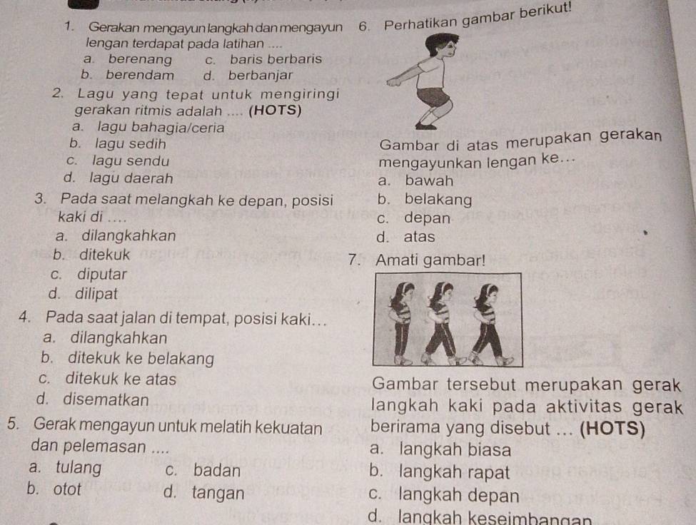 Gerakan mengayunlangkahdanmengayun 6. Perhatikan gambar berikut!
lengan terdapat pada latihan
a berenang c. baris berbaris
b. berendam d. berbanjar
2. Lagu yang tepat untuk mengiringi
gerakan ritmis adalah .... (HOTS)
a. lagu bahagia/ceria
b. lagu sedih Gambar di atas merupakan gerakan
c. lagu sendu mengayunkan lengan ke...
d. lagu daerah a. bawah
3. Pada saat melangkah ke depan, posisi b. belakang
kaki di .... c. depan
a. dilangkahkan d. atas
b. ditekuk 7. Amati gambar!
c. diputar
d. dilipat
4. Pada saat jalan di tempat, posisi kaki…
a. dilangkahkan
b. ditekuk ke belakang
c. ditekuk ke atas Gambar tersebut merupakan gerak
d. disematkan langkah kaki pada aktivitas gera
5. Gerak mengayun untuk melatih kekuatan berirama yang disebut ... (HOTS)
dan pelemasan .... a. langkah biasa
a. tulang c. badan b. langkah rapat
b. otot d. tangan c. langkah depan
d. lanqkah keseimbangan