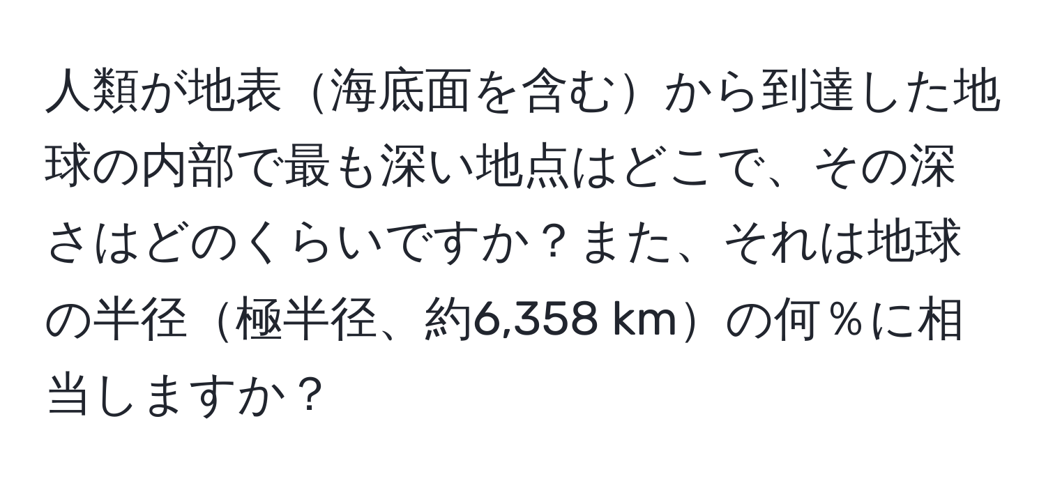 人類が地表海底面を含むから到達した地球の内部で最も深い地点はどこで、その深さはどのくらいですか？また、それは地球の半径極半径、約6,358 kmの何％に相当しますか？