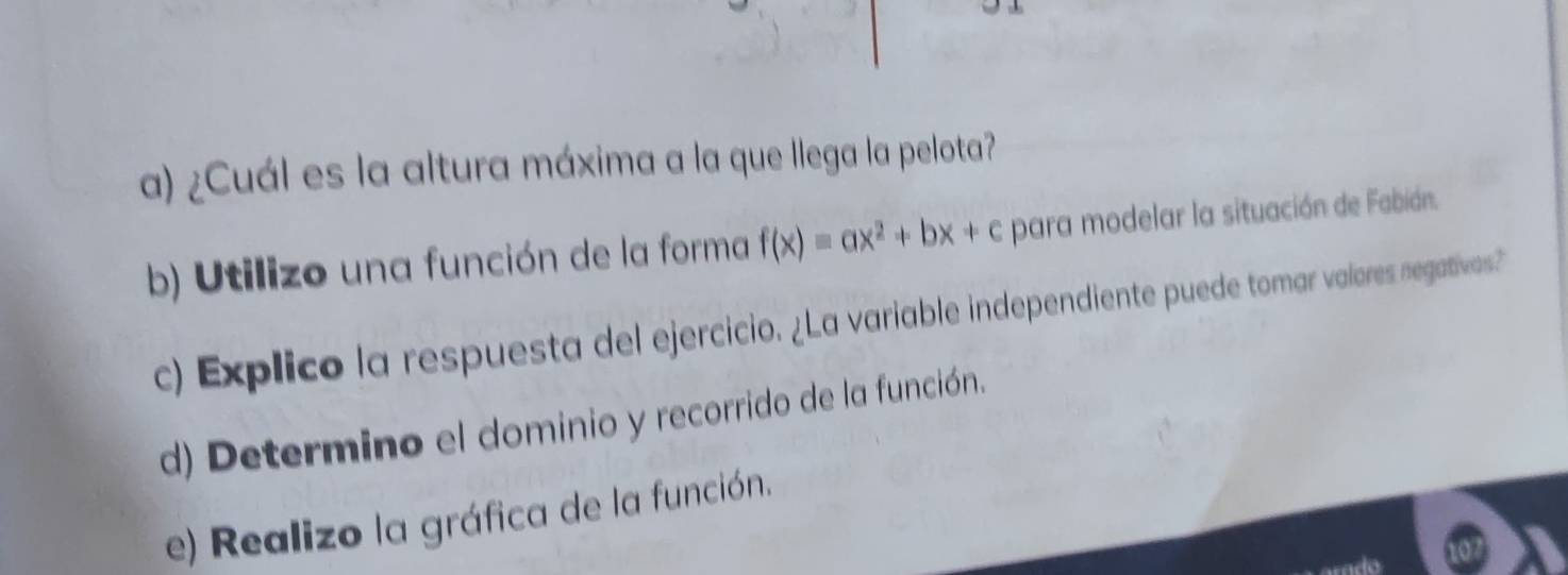 ¿Cuál es la altura máxima a la que llega la pelota? 
b) Utilizo una función de la forma f(x)equiv ax^2+bx+c para modelar la situación de Fabián. 
c) Explico la respuesta del ejercicio. ¿La variable independiente puede tomar valores negativas? 
d) Determino el dominio y recorrido de la función. 
e) Realizo la gráfica de la función.