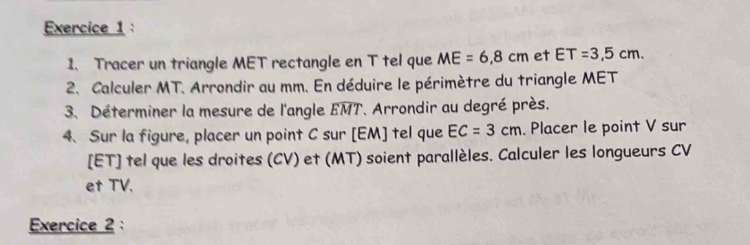 Tracer un triangle MET rectangle en T tel que ME=6,8cm et ET=3,5cm. 
2. Calculer MT. Arrondir au mm. En déduire le périmètre du triangle MET
3、 Déterminer la mesure de l'angle widehat EMT *. Arrondir au degré près. 
4. Sur la figure, placer un point C sur [ EM ] tel que EC=3cm. Placer le point V sur 
[ET] tel que les droites (CV) et (MT) soient parallèles. Calculer les longueurs CV
et TV. 
Exercice 2: