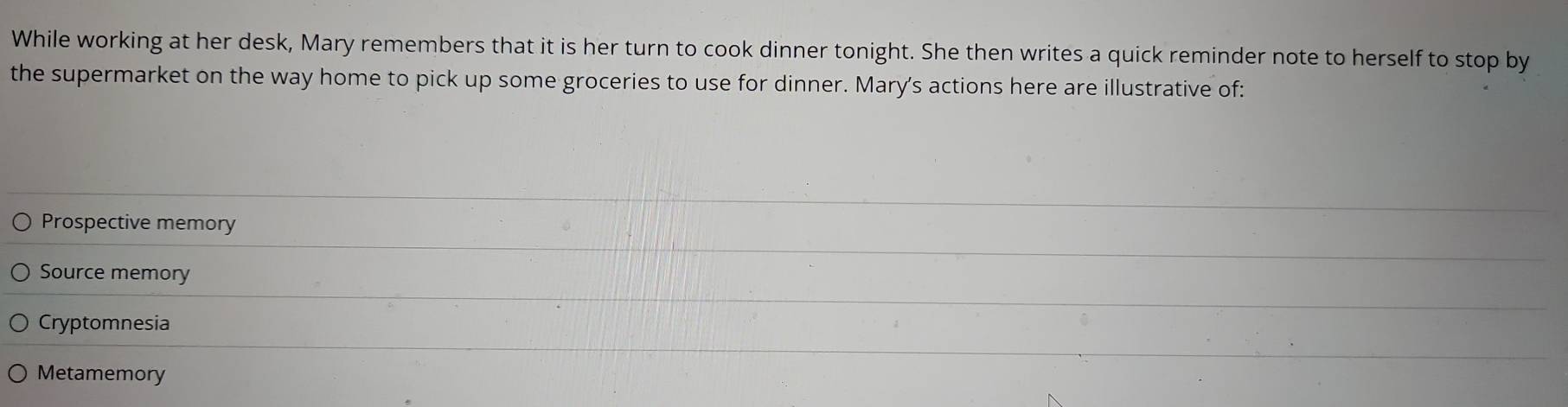 While working at her desk, Mary remembers that it is her turn to cook dinner tonight. She then writes a quick reminder note to herself to stop by
the supermarket on the way home to pick up some groceries to use for dinner. Mary's actions here are illustrative of:
Prospective memory
Source memory
Cryptomnesia
Metamemory