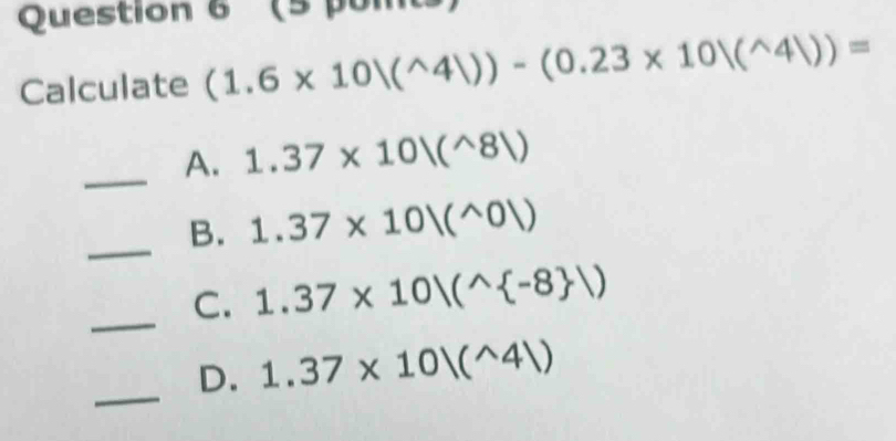 (5 poits
Calculate (1.6* 10|(^wedge 4|))-(0.23* 10|(^wedge 4|))=
_A. 1.37* 10|(^wedge 8|)
_B. 1.37* 10|(^wedge 0|)
_
C. 1.37* 10|(^wedge  -8 )
_
D. 1.37* 10|(^wedge 4|)