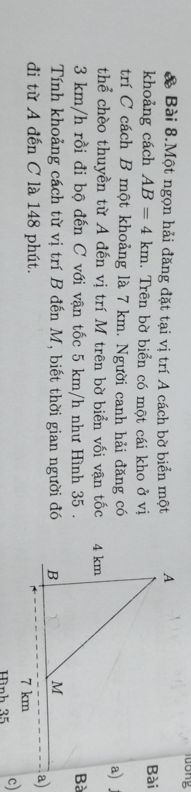 long 
& Bài 8.Một ngọn hải đăng đặt tại vị trí A cách bờ biển một 
khoảng cách AB=4km. Trên bờ biển có một cái kho ở vị 
trí C cách B một khoảng là 7 km. Người canh hải đăng có 
thể chèo thuyền từ A đến vị trí M trên bờ biển vối vận tốc
3 km/h rồi đi bộ đến C với vận tốc 5 km/h như Hình 35. 
Tính khoảng cách từ vị trí B đến M, biết thời gian người đó 
đi từ A đến C là 148 phút. 
Hình 35