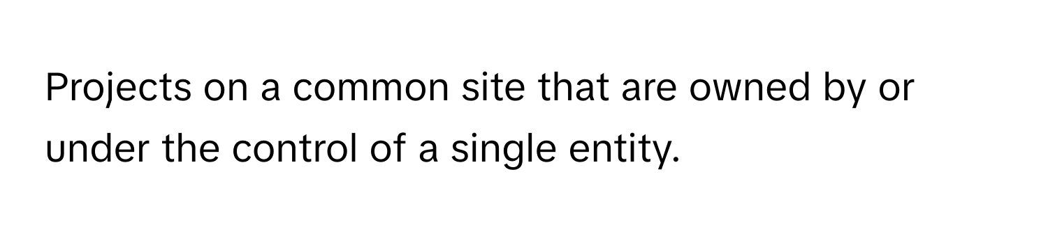 Projects on a common site that are owned by or under the control of a single entity.