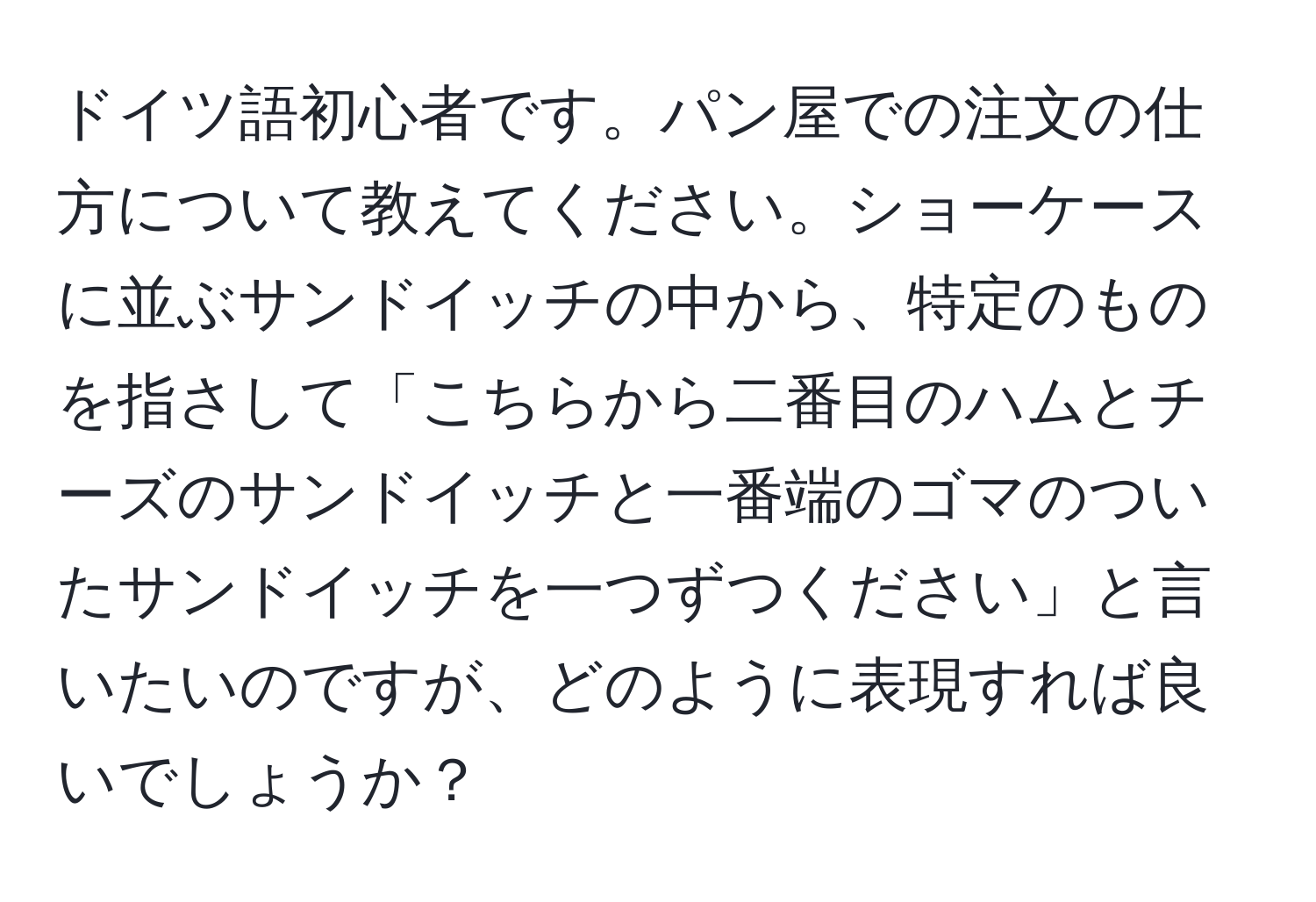 ドイツ語初心者です。パン屋での注文の仕方について教えてください。ショーケースに並ぶサンドイッチの中から、特定のものを指さして「こちらから二番目のハムとチーズのサンドイッチと一番端のゴマのついたサンドイッチを一つずつください」と言いたいのですが、どのように表現すれば良いでしょうか？