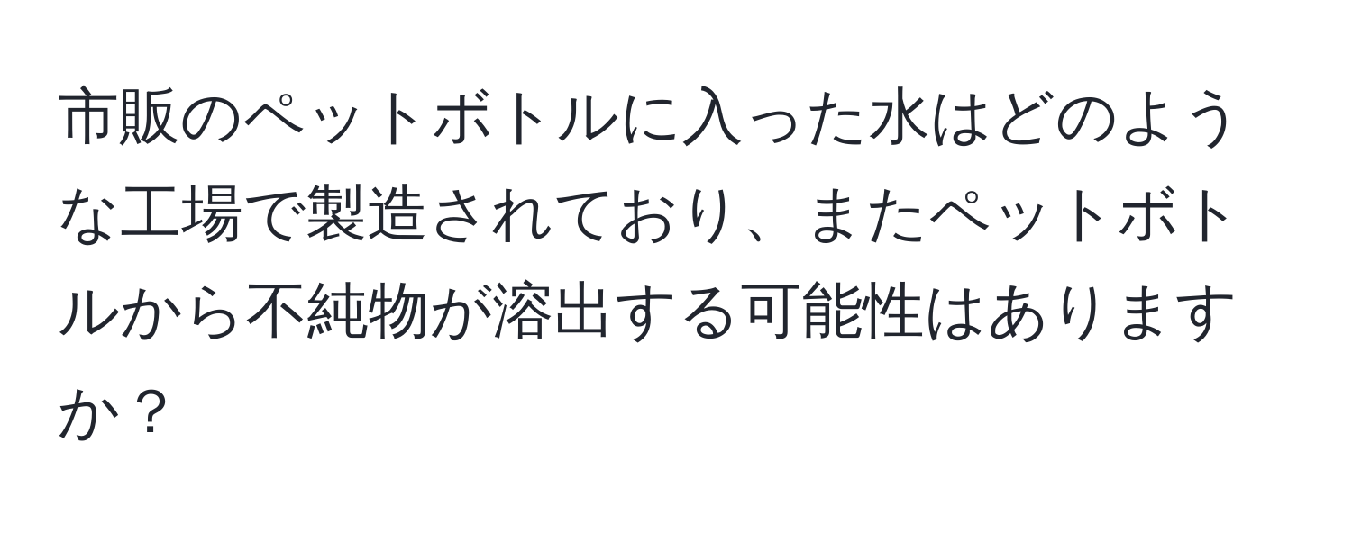 市販のペットボトルに入った水はどのような工場で製造されており、またペットボトルから不純物が溶出する可能性はありますか？