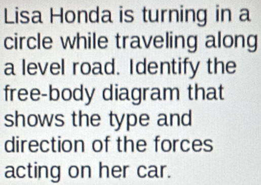 Lisa Honda is turning in a 
circle while traveling along 
a level road. Identify the 
free-body diagram that 
shows the type and 
direction of the forces 
acting on her car.