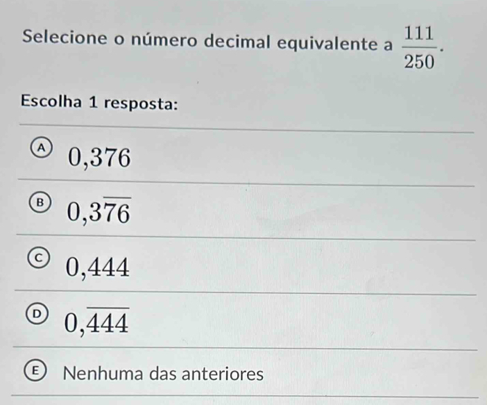 Selecione o número decimal equivalente a  111/250 . 
Escolha 1 resposta:
A 0,376
B 0,3overline 76
U , 4
/
D 0,overline 444
Nenhuma das anteriores