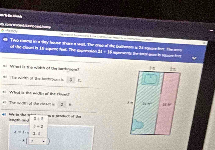 ath To Do, I-Rea dy
ady. com/ st udent/'d ashb oard./home
⑤ i Ready Eguvelent Expresions & the Distribucse Properts — Instruction — Level =
Two rooms in a tiny house share a wall. The area of the bathroom is 24 square feet. The areo
_
of the closet is 16 square feet. The expression 24 + 16 represents the tatal area in square fant.
《 What is the width of the bathroom?
_
《 The width of the bathroom is 3
《 What is the width of the closet?
= The width of the closet is 2 ft 
_
Write the is a product of the
length and 3/ 2
3+2
A=l· u 3· 2
=8( ,-1