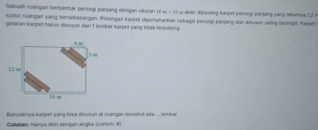 Sebuah ruangan berbentuk persegi panjang dengan ukuran 16m* 12m akan dipasang karpet persegi panjang yang lebarnya 1,2 m
sudut ruangan yang berseberangan. Potongan karpet dipertahankan sebagai persegi panjang dan disusun saling berimpit. Karpet 
gelaran karpet harus disusun dari 1 lembar karpet yang tidak terpotong. 
Banyaknya karpet yang bisa disusun di ruangan tersebut ada ... lembar. 
Catatan: Hanya diisi dengan angka (contoh: 8).