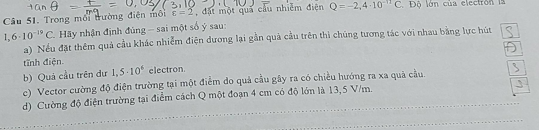 Trong môi trường điện môi varepsilon =2 , đặt một quả cầu nhiễm điện Q=-2,4· 10^(-12)C. Độ lớn của electron là
1,6· 10^(-19)C. Hãy nhận định đúng - sai một số ý sau: 
a) Nếu đặt thêm quả cầu khác nhiễm điện dương lại gần quả cầu trên thì chúng tương tác với nhau bằng lực hút 
tTnh điện. 
b) Quả cầu trên dư 1,5· 10^6 electron. 
c) Vector cường độ điện trường tại một điểm do quả cầu gây ra có chiều hướng ra xa quả cầu. 
d) Cường độ điện trường tại điểm cách Q một đoạn 4 cm có độ lớn là 13,5 V/m. 
_