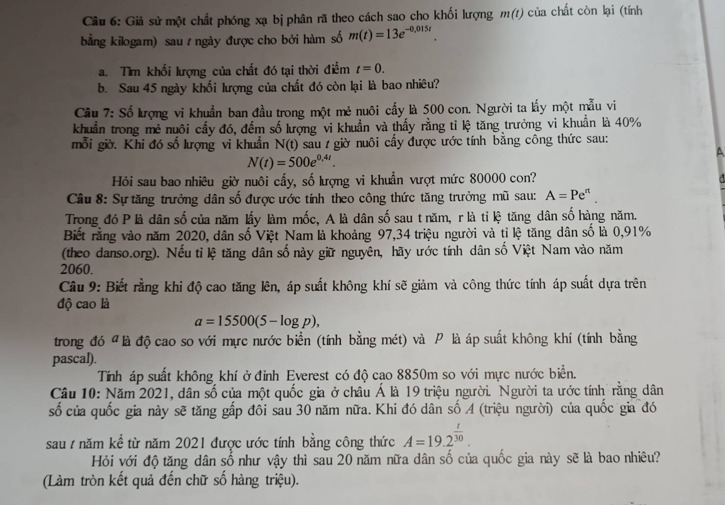 Giả sử một chất phóng xạ bị phân rã theo cách sao cho khối lượng m(t) của chất còn lại (tính
bằng kilogam) sau  ngày được cho bởi hàm số m(t)=13e^(-0,015t).
a. Tìm khối lượng của chất đó tại thời điểm t=0.
b. Sau 45 ngày khối lượng của chất đó còn lại là bao nhiêu?
Câu 7: Số lượng vi khuẩn ban đầu trong một mẻ nuôi cấy là 500 con. Người ta lấy một mẫu vi
khuẩn trong mẻ nuôi cấy đó, đếm số lượng vi khuẩn và thấy rằng tỉ lệ tăng trưởng vi khuẩn là 40%
mỗi giờ. Khi đó số lượng vi khuẩn N(t) sau t giờ nuôi cấy được ước tính bằng công thức sau:
A
N(t)=500e^(0,4t).
Hỏi sau bao nhiêu giờ nuôi cấy, số lượng vi khuẩn vượt mức 80000 con?
Câu 8: Sự tăng trưởng dân số được ước tính theo công thức tăng trưởng mũ sau: A=Pe^(rt)
Trong đó P là dân số của năm lấy làm mốc, A là dân số sau t năm, r là tỉ lệ tăng dân số hàng năm.
Biết rằng vào năm 2020, dân số Việt Nam là khoảng 97,34 triệu người và tỉ lệ tăng dân số là 0,91%
(theo danso.org). Nếu tỉ lệ tăng dân số này giữ nguyên, hãy ước tính dân số Việt Nam vào năm
2060.
Câu 9: Biết rằng khi độ cao tăng lên, áp suất không khí sẽ giảm và công thức tính áp suất dựa trên
độ cao là
a=15500(5-log p),
trong đó " là độ cao so với mực nước biển (tính bằng mét) và P là áp suất không khí (tính bằng
pascal).
Tính áp suất không khí ở đỉnh Everest có độ cao 8850m so với mực nước biển.
Câu 10: Năm 2021, dân số của một quốc gia ở châu Á là 19 triệu người. Người ta ước tính rằng dân
số của quốc gia này sẽ tăng gấp đôi sau 30 năm nữa. Khi đó dân số A (triệu người) của quốc gia đó
sau t năm kể từ năm 2021 được ước tính bằng công thức A=19.2^(frac t)30.
Hỏi với độ tăng dân số như vậy thì sau 20 năm nữa dân số của quốc gia này sẽ là bao nhiêu?
(Làm tròn kết quả đến chữ số hàng triệu).