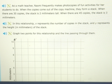 As a math teacher, Naomi frequently makes photocopies of fun activities for her 
students to do. When the copies come out of the copy machine, they form a stack. When 
there are 30 copies, the stack is 2 millimeters tall. When there are 45 copies, the stack is 3
millimeters. 
In this relationship, x represents the number of copies in the stack, and y represents 
the height (in millimeters) of the stack. 
Graph two points for this relationship and the line passing through them.