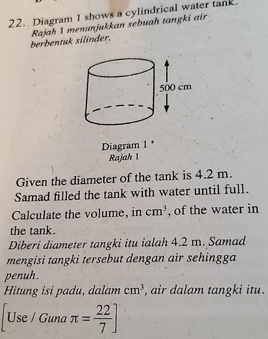 Diagram 1 shows a cylindrical water tank. 
Rajah 1 menunjukkan sebuah tangki air 
berbentuk silinder. 
Diagram 1 * 
Rajah 1 
Given the diameter of the tank is 4.2 m. 
Samad filled the tank with water until full. 
Calculate the volume, in cm^3 , of the water in 
the tank. 
Diberi diameter tangki itu ialah 4.2 m. Samad 
mengisi tangki tersebut dengan air sehingga 
penuh. 
Hitung isi padu, dalam cm^3 , air dalam tangki itu . 
Use / Guna π = 22/7 ]