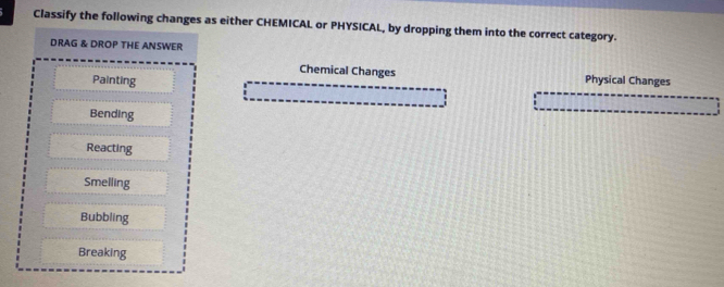 Classify the following changes as either CHEMICAL or PHYSICAL, by dropping them into the correct category. 
DRAG & DROP THE ANSWER 
Chemical Changes 
Painting Physical Changes 
Bending 
Reacting 
Smelling 
Bubbling 
Breaking