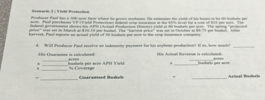 Scenario 2 | Yield Protection 
Producer Paul has a 300 acre farm where he grows soybeans. He estimates the yield of his beans to be 60 bushels per 
acre. Paul purchases YP (Yield Protection) federal crop insurance at the 85% level for a cost of $35 per acre. The 
federal government shows his APH (Actual Production History) yield at 60 bushels per acre. The spring “projected 
price” was set in March at $10.10 per bushel. The “harvest price” was set in October at $9.75 per bushel. After 
harvest, Paul reports an actual yield of 50 bushels per acre to the crop insurance company. 
4. Will Producer Paul receive an indemnity payment for his soybean production? If so, how much?_ 
His Guarantee is calculated: His Actual Revenue is calculated: 
_acres _acres 
x _bushels per acre APH Yield x _bushels per acre
x _ % Coverage 
_ 
= Guaranteed Bushels = _ Actual Bushels