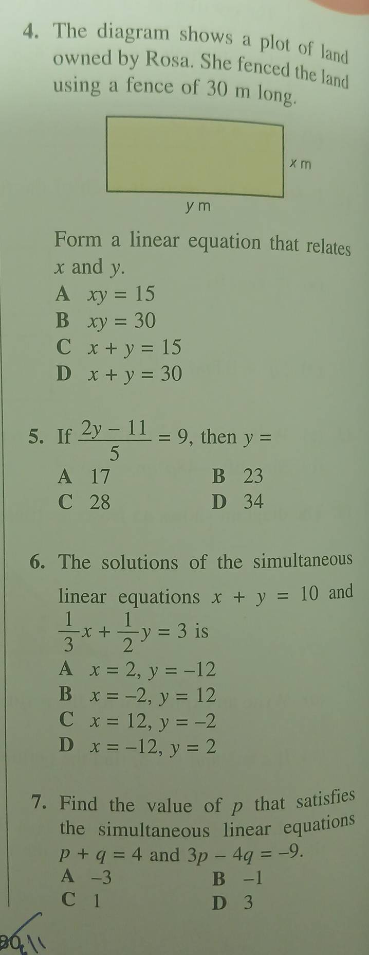 The diagram shows a plot of land
owned by Rosa. She fenced the land
using a fence of 30 m long.
Form a linear equation that relates
x and y.
A xy=15
B xy=30
C x+y=15
D x+y=30
5. If  (2y-11)/5 =9 , then y=
A 17 B 23
C 28 D 34
6. The solutions of the simultaneous
linear equations x+y=10 and
 1/3 x+ 1/2 y=3 is
A x=2, y=-12
B x=-2, y=12
C x=12, y=-2
D x=-12, y=2
7. Find the value of p that satisfies
the simultaneous linear equations
p+q=4 and 3p-4q=-9.
A -3 B -1
C 1 D 3