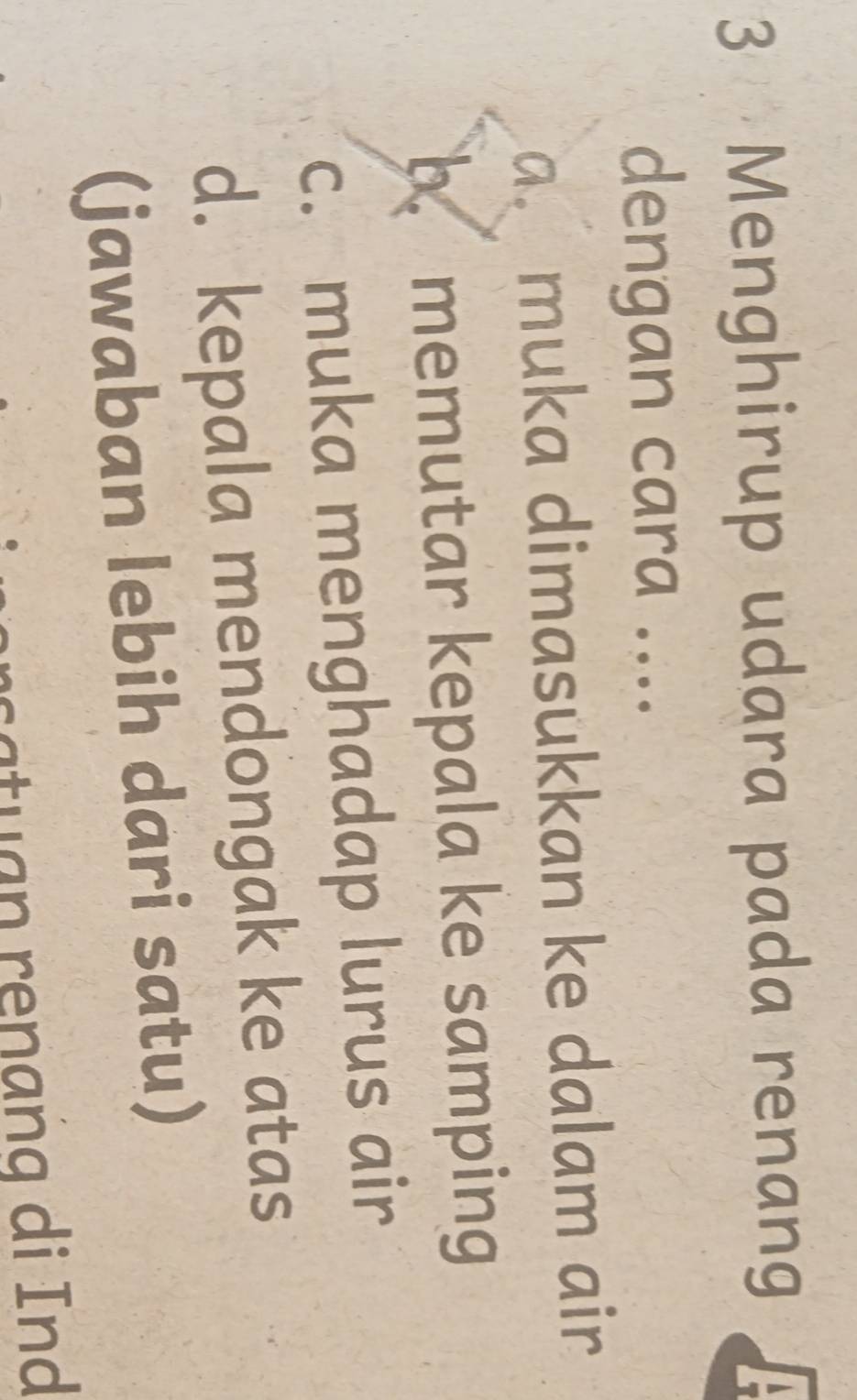 Menghirup udara pada renang 
dengan cara .... 
a. muka dimasukkan ke dalam air 
b.memutar kepala ke samping 
c. muka menghadap lurus air 
d. kepala mendongak ke atas 
(jawaban lebih dari satu) 
ca an ren a g di nd