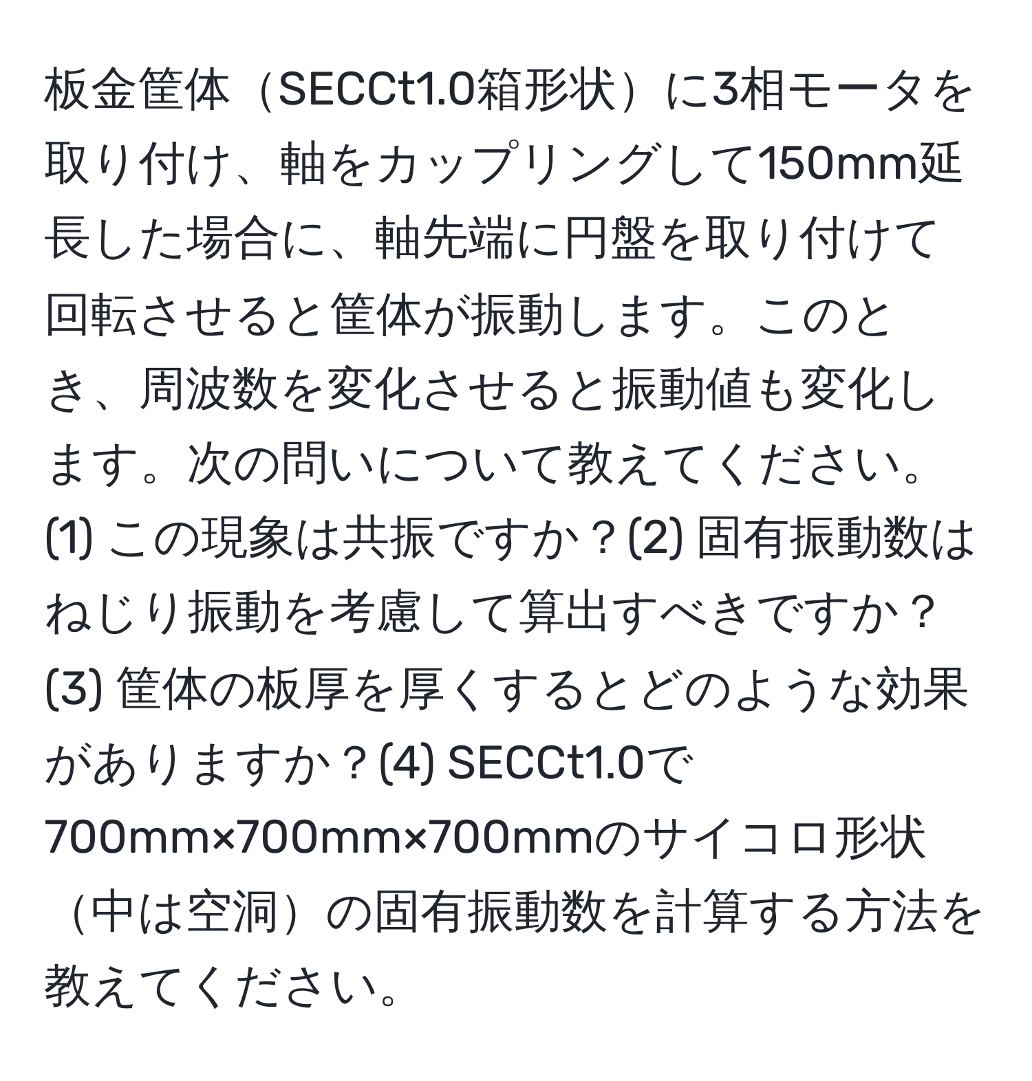 板金筐体SECCt1.0箱形状に3相モータを取り付け、軸をカップリングして150mm延長した場合に、軸先端に円盤を取り付けて回転させると筐体が振動します。このとき、周波数を変化させると振動値も変化します。次の問いについて教えてください。(1) この現象は共振ですか？(2) 固有振動数はねじり振動を考慮して算出すべきですか？(3) 筐体の板厚を厚くするとどのような効果がありますか？(4) SECCt1.0で700mm×700mm×700mmのサイコロ形状中は空洞の固有振動数を計算する方法を教えてください。