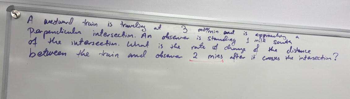 A westward train is traveling at 3 milpmin and is appreacting a 
perpendiculn intersection. An disever is standing I milk sowts 
of the interseefiun. What is the rate of channge of the distance 
between the rain and dbsever 2 mins after it crosses the intersection?