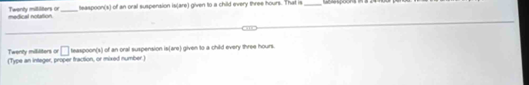 Twenty mililiters or_ teaspoon(s) of an oral suspension is(are) given to a child every three hours. That is _Lablaspoóns 
medical notation.
Twenty milliliters or □ teaspoon(s) of an oral suspension is(are) given to a child every three hours. 
(Type an integer, proper fraction, or mixed number.)