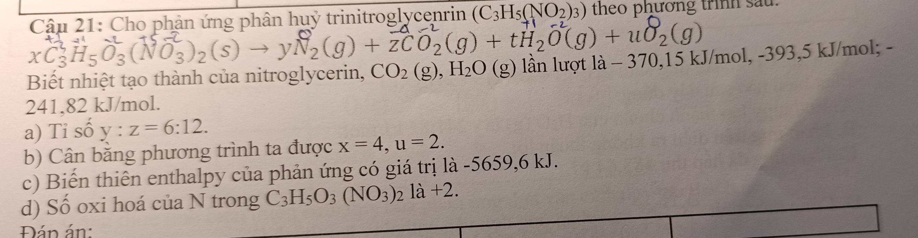 Cho phản ứng phân huỷ trinitroglycenrin (C_3H_5(NO_2)_3) theo phương trình sau
xC₃H₅O₃(NO₃)₂(s) → yN₂(g) + zCO₂(g) + tH₂O(g) + uO₂(g)
Biết nhiệt tạo thành của nitroglycerin, CO_2(g), H_2O(g) lần lượt là - 370,15 kJ/mol, -393,5 kJ/mol; -
241,82 kJ/mol. 
a) Tỉ số y:z=6:12. 
b) Cân băng phương trình ta được x=4, u=2. 
c) Biến thiên enthalpy của phản ứng có giá trị là -5659, 6 kJ. 
d) Số oxi hoá của N trong C_3H_5O_3(NO_3)_2la+2. 
Đán án: