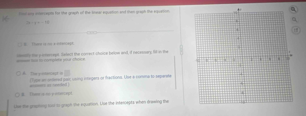 Fed any intercepts for the graph of the linear equation and then graph the equation.
2x-y=-10
B There is no x-intercept
idenly the y-intercept. Select the correct choice below and, if necessary, fill in the
aser bas to complete your choice.
A. The y-intercept is □. 
Type an ordered pair, using integers or fractions. Use a comma to separate
asseers as needed.)
B. There is no y-intercept.
Use the graphing tool to graph the equation. Use the intercepts when drawing the