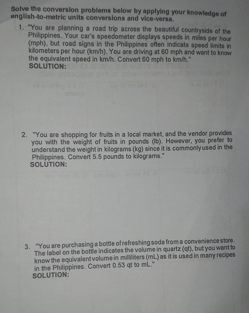 Solve the conversion problems below by applying your knowledge of 
english-to-metric units conversions and vice-versa. 
1. "You are planning a road trip across the beautiful countryside of the 
Philippines. Your car's speedometer displays speeds in miles per hour
(mph), but road signs in the Philippines often indicate speed limits in
kilometers per hour (km/h). You are driving at 60 mph and want to know 
the equivalent speed in km/h. Convert 60 mph to km/h." 
SOLUTION: 
2. "You are shopping for fruits in a local market, and the vendor provides 
you with the weight of fruits in pounds (Ib). However, you prefer to 
understand the weight in kilograms (kg) since it is commonly used in the 
Philippines. Convert 5.5 pounds to kilograms." 
SOLUTION: 
3. "You are purchasing a bottle of refreshing soda from a convenience store. 
The label on the bottle indicates the volume in quartz (qt), but you want to 
know the equivalent volume in milliliters (mL) as it is used in many recipes 
in the Philippines. Convert 0.53 qt to mL." 
SOLUTION: