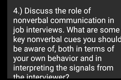 4.) Discuss the role of 
nonverbal communication in 
job interviews. What are some 
key nonverbal cues you should 
be aware of, both in terms of 
your own behavior and in 
interpreting the signals from 
the interviewer?