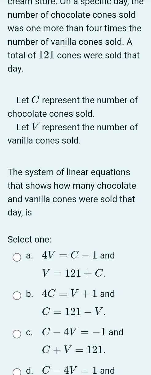 cream store. On a specilic day, the
number of chocolate cones sold
was one more than four times the
number of vanilla cones sold. A
total of 121 cones were sold that
day.
Let C represent the number of
chocolate cones sold.
Let V represent the number of
vanilla cones sold.
The system of linear equations
that shows how many chocolate
and vanilla cones were sold that
day, is
Select one:
a. 4V=C-1 and
V=121+C.
b. 4C=V+1 and
C=121-V.
C. C-4V=-1 and
C+V=121.
d. C-4V=1 and