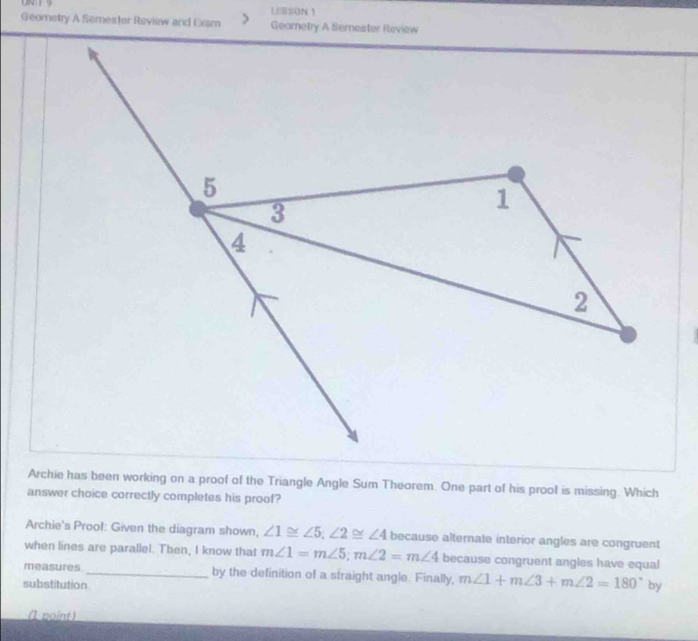 UNTE9 LESSON 1 
Geometry A Semester Review and Exam Geometry A Semester Review 
Archie has been working on a proof of the Triangle Angle Sum Theorem. One part of his proof is missing. Which 
answer choice correctly completes his proof? 
Archie's Prool: Given the diagram shown, ∠ 1≌ ∠ 5; ∠ 2≌ ∠ 4 because alternate interior angles are congruent 
when lines are parallel. Then, I know that m∠ 1=m∠ 5; m∠ 2=m∠ 4 because congruent angles have equal 
measures._ by the definition of a straight angle. Finally, m∠ 1+m∠ 3+m∠ 2=180°
substitution by 
(1 point )