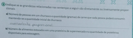 Indique se as grandezas relacionadas nas sentenças a seguir são diretamente ou inversamente propor- 
cionais. 
0 Número de pessoas em um churrasco e quantidade (gramas) de carne que cada pessoa poderá consumir, 
mantendo-se a quantidade inicial de churrasco. 
_ 
b) Número de alimentos estocados em uma prateleira de supermercado e a quantidade de prateleiras 
disponíveis para estocagem.